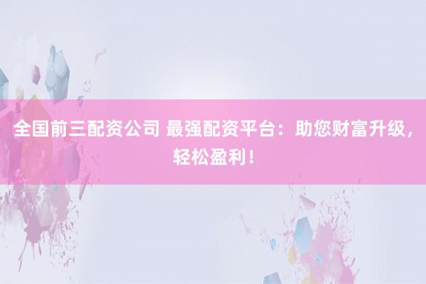 全国前三配资公司 最强配资平台：助您财富升级，轻松盈利！