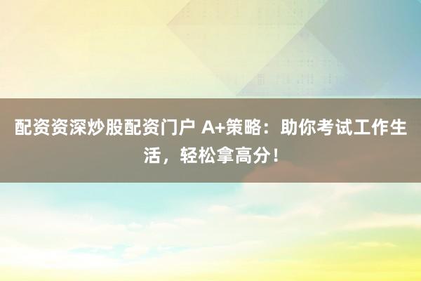 配资资深炒股配资门户 A+策略：助你考试工作生活，轻松拿高分！