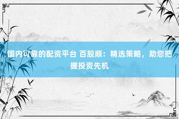 国内可靠的配资平台 百股顺：精选策略，助您把握投资先机