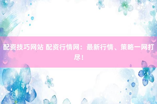 配资技巧网站 配资行情网：最新行情、策略一网打尽！