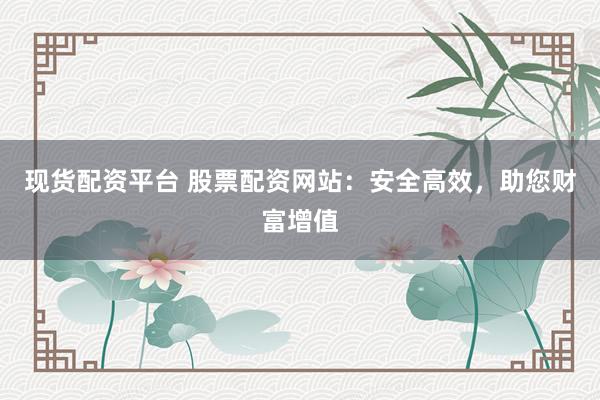 现货配资平台 股票配资网站：安全高效，助您财富增值