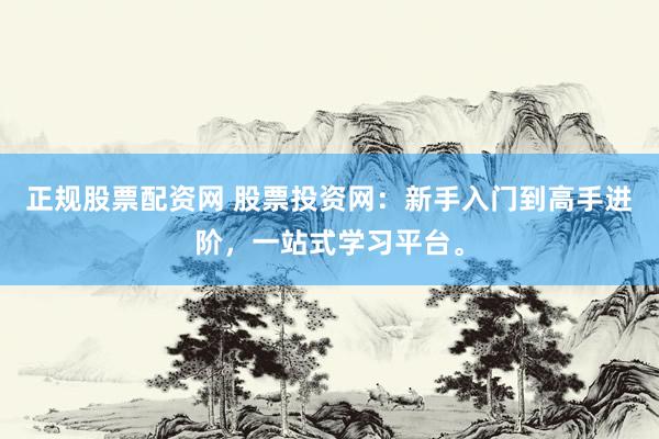 正规股票配资网 股票投资网：新手入门到高手进阶，一站式学习平台。