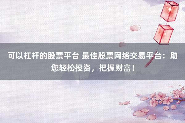 可以杠杆的股票平台 最佳股票网络交易平台：助您轻松投资，把握财富！