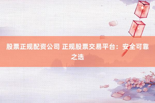 股票正规配资公司 正规股票交易平台：安全可靠之选