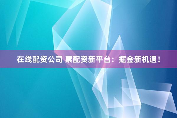 在线配资公司 票配资新平台：掘金新机遇！