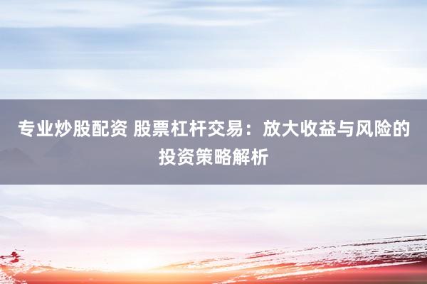 专业炒股配资 股票杠杆交易：放大收益与风险的投资策略解析