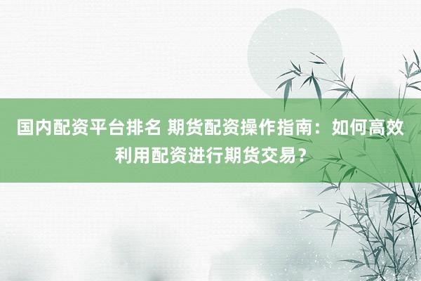 国内配资平台排名 期货配资操作指南：如何高效利用配资进行期货交易？