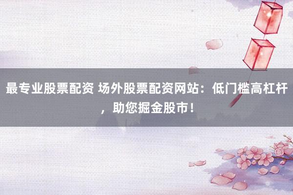 最专业股票配资 场外股票配资网站：低门槛高杠杆，助您掘金股市！