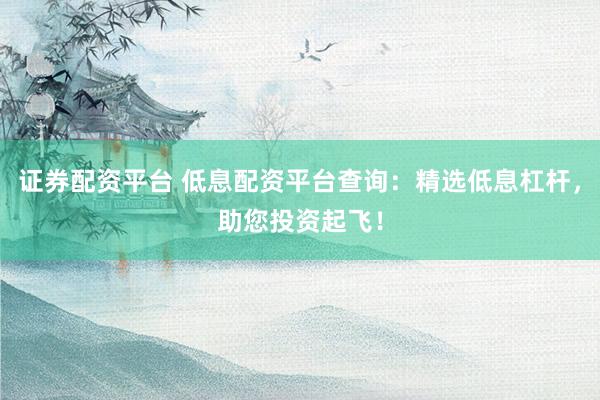 证券配资平台 低息配资平台查询：精选低息杠杆，助您投资起飞！