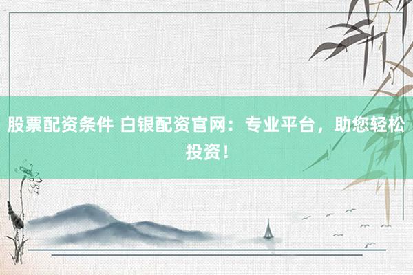 股票配资条件 白银配资官网：专业平台，助您轻松投资！