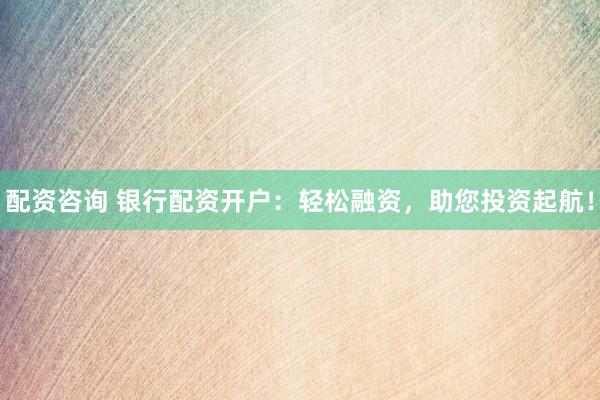 配资咨询 银行配资开户：轻松融资，助您投资起航！
