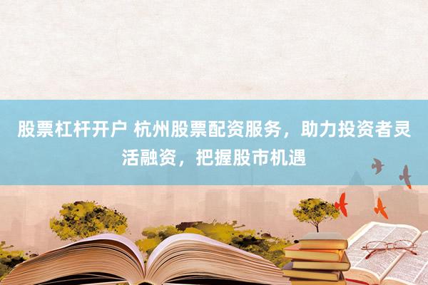 股票杠杆开户 杭州股票配资服务，助力投资者灵活融资，把握股市机遇
