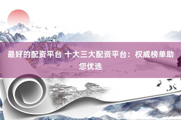 最好的配资平台 十大三大配资平台：权威榜单助您优选
