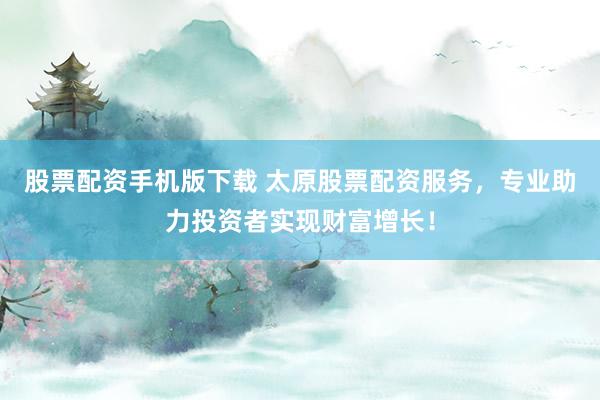 股票配资手机版下载 太原股票配资服务，专业助力投资者实现财富增长！