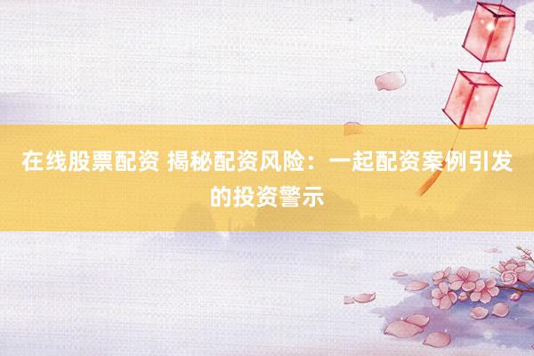 在线股票配资 揭秘配资风险：一起配资案例引发的投资警示