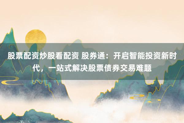 股票配资炒股看配资 股券通：开启智能投资新时代，一站式解决股票债券交易难题