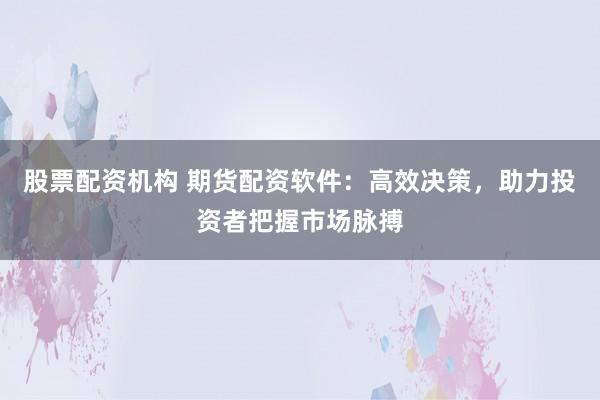 股票配资机构 期货配资软件：高效决策，助力投资者把握市场脉搏