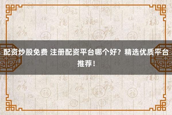 配资炒股免费 注册配资平台哪个好？精选优质平台推荐！