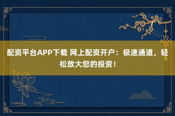 配资平台APP下载 网上配资开户：极速通道，轻松放大您的投资！