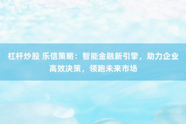 杠杆炒股 乐信策略：智能金融新引擎，助力企业高效决策，领跑未来市场