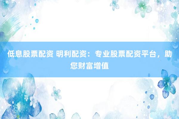 低息股票配资 明利配资：专业股票配资平台，助您财富增值