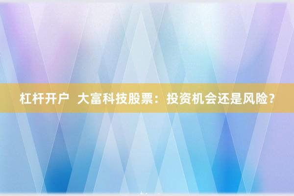 杠杆开户  大富科技股票：投资机会还是风险？