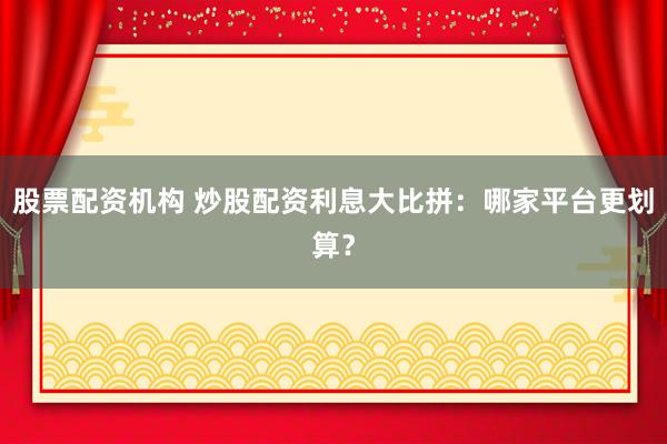 股票配资机构 炒股配资利息大比拼：哪家平台更划算？