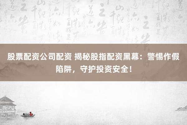 股票配资公司配资 揭秘股指配资黑幕：警惕作假陷阱，守护投资安全！