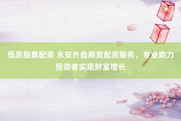 低息股票配资 永安外盘期货配资服务，专业助力投资者实现财富增长
