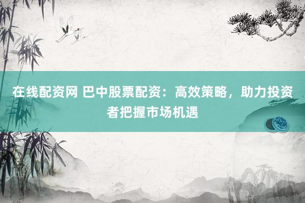 在线配资网 巴中股票配资：高效策略，助力投资者把握市场机遇