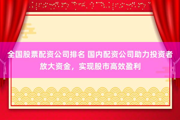 全国股票配资公司排名 国内配资公司助力投资者放大资金，实现股市高效盈利