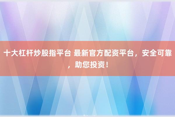 十大杠杆炒股指平台 最新官方配资平台，安全可靠，助您投资！