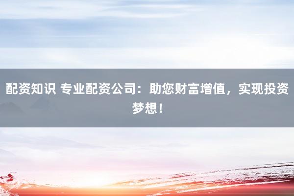 配资知识 专业配资公司：助您财富增值，实现投资梦想！