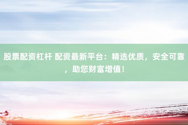 股票配资杠杆 配资最新平台：精选优质，安全可靠，助您财富增值！