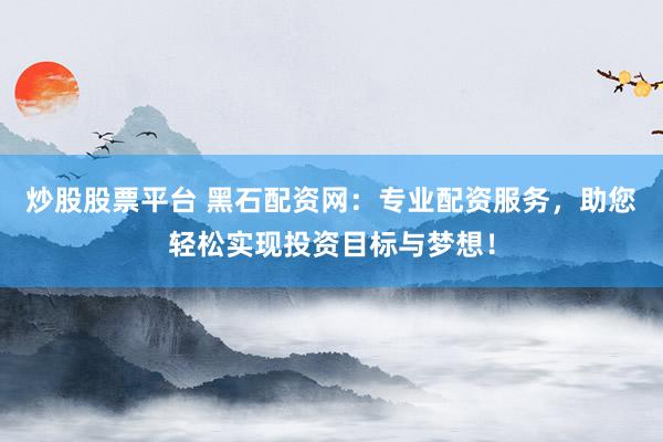 炒股股票平台 黑石配资网：专业配资服务，助您轻松实现投资目标与梦想！