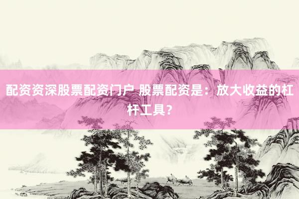 配资资深股票配资门户 股票配资是：放大收益的杠杆工具？