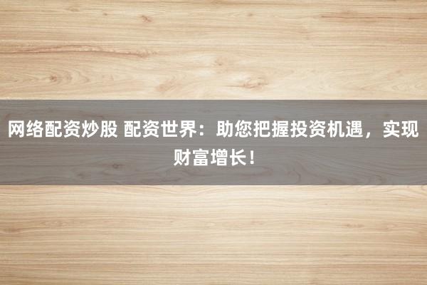 网络配资炒股 配资世界：助您把握投资机遇，实现财富增长！