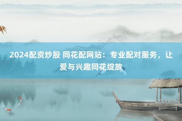 2024配资炒股 同花配网站：专业配对服务，让爱与兴趣同花绽放