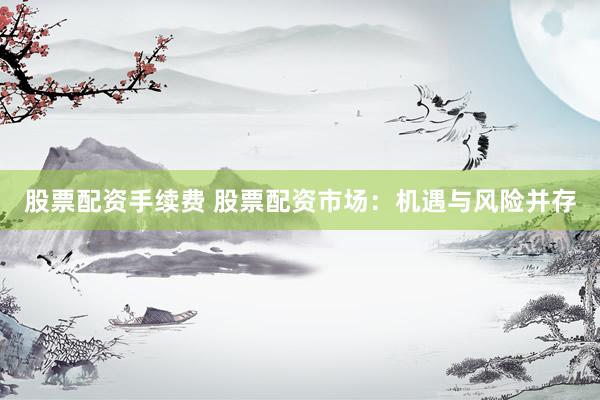 股票配资手续费 股票配资市场：机遇与风险并存