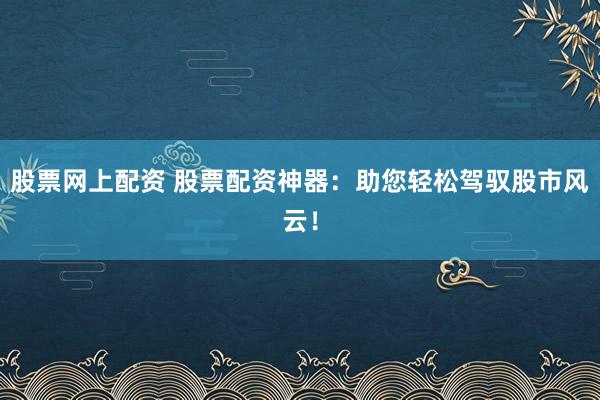 股票网上配资 股票配资神器：助您轻松驾驭股市风云！