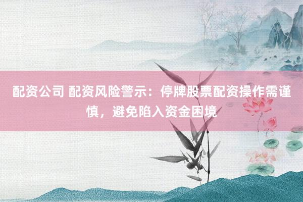 配资公司 配资风险警示：停牌股票配资操作需谨慎，避免陷入资金困境