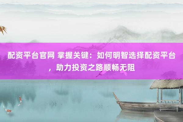 配资平台官网 掌握关键：如何明智选择配资平台，助力投资之路顺畅无阻