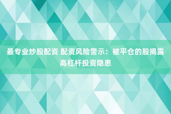 最专业炒股配资 配资风险警示：被平仓的股揭露高杠杆投资隐患