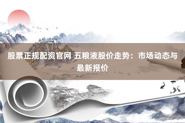 股票正规配资官网 五粮液股价走势：市场动态与最新报价