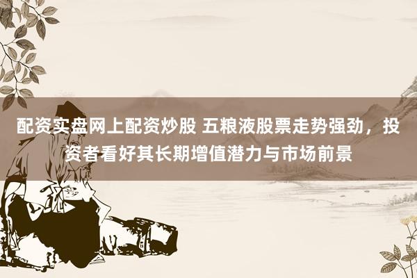 配资实盘网上配资炒股 五粮液股票走势强劲，投资者看好其长期增值潜力与市场前景