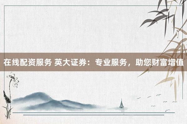在线配资服务 英大证券：专业服务，助您财富增值