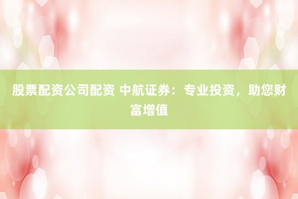 股票配资公司配资 中航证券：专业投资，助您财富增值