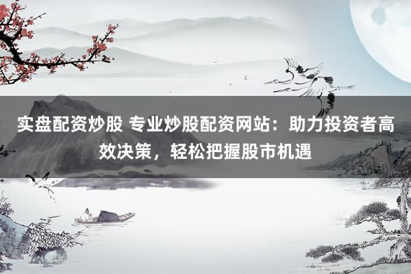 实盘配资炒股 专业炒股配资网站：助力投资者高效决策，轻松把握股市机遇