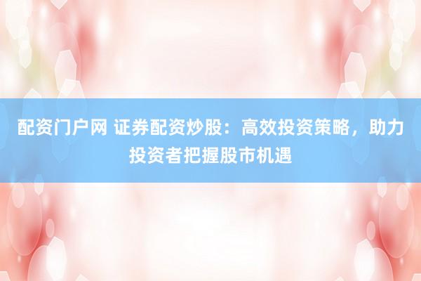 配资门户网 证券配资炒股：高效投资策略，助力投资者把握股市机遇