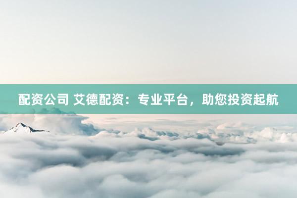 配资公司 艾德配资：专业平台，助您投资起航